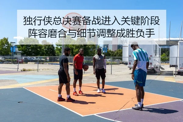 独行侠总决赛备战进入关键阶段 阵容磨合与细节调整成胜负手